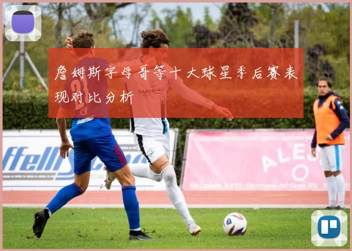 詹姆斯字母哥等十大球星季后赛表现对比分析