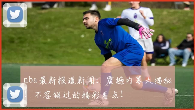 nba最新报道新闻：震撼内幕大揭秘！不容错过的精彩看点！
