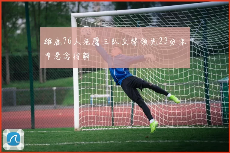 雄鹿76人老鹰三队交替领先23分末节悬念待解