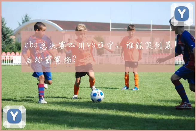 cba总决赛四川vs辽宁,谁能笑到最后称霸赛场?