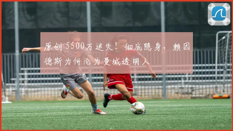 原创 5500万迷失！彻底隐身，赖因德斯为何沦为曼城透明人