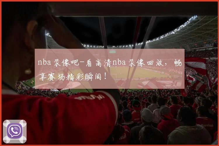 nba录像吧-看高清nba录像回放,畅享赛场精彩瞬间!