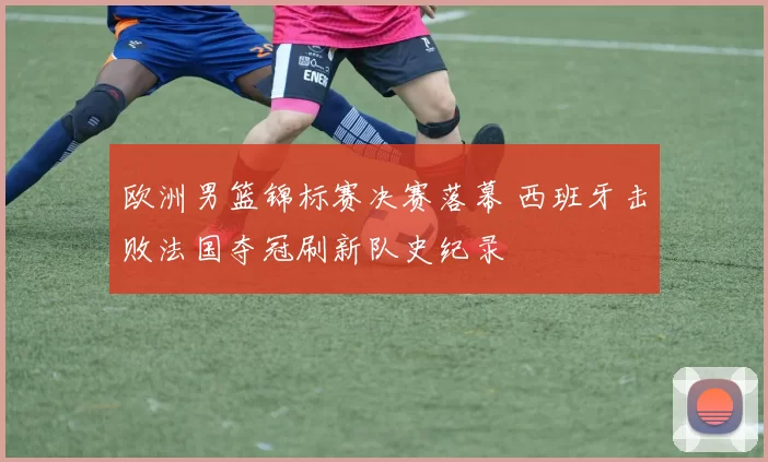 欧洲男篮锦标赛决赛落幕 西班牙击败法国夺冠刷新队史纪录