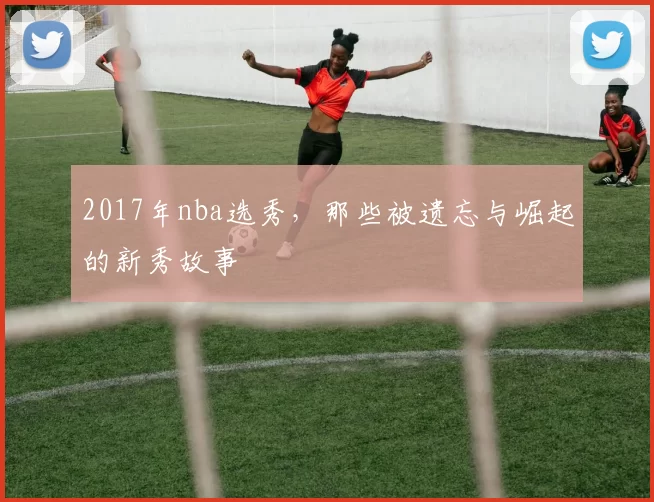 2017年nba选秀，那些被遗忘与崛起的新秀故事