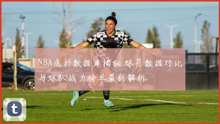 NBA虎扑数据库揭秘 球员数据对比与球队战力榜单最新解析