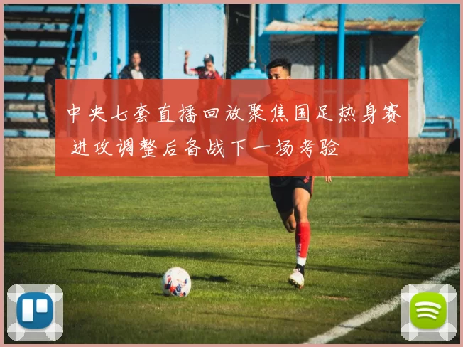 中央七套直播回放聚焦国足热身赛 进攻调整后备战下一场考验