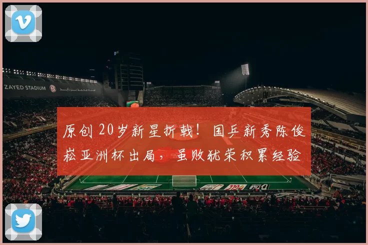 原创 20岁新星折戟！国乒新秀陈俊崧亚洲杯出局，虽败犹荣积累经验