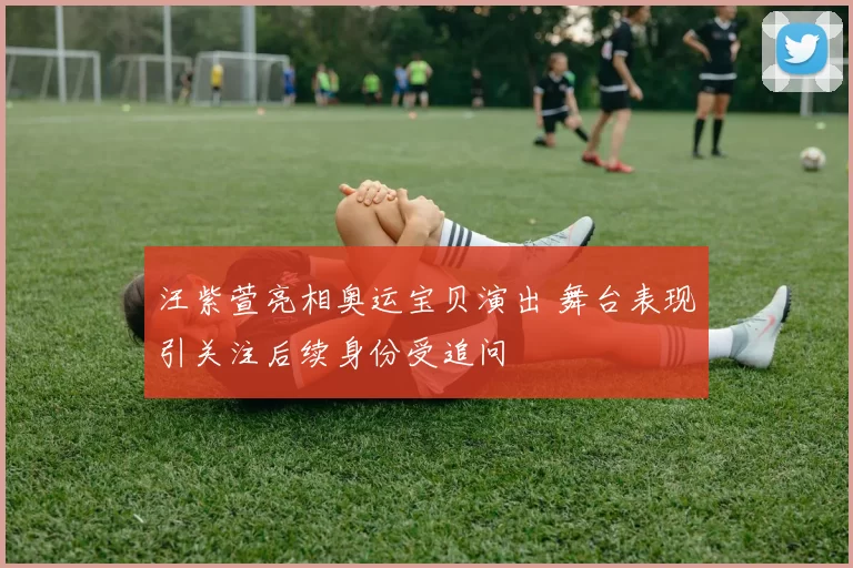 汪紫萱亮相奥运宝贝演出 舞台表现引关注后续身份受追问