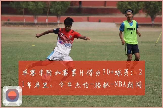 单赛季附加赛累计得分70+球员：21年库里，今年杰伦-格林-NBA新闻