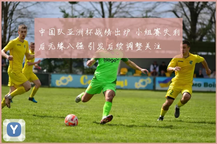 中国队亚洲杯战绩出炉 小组赛失利后无缘八强 引发后续调整关注