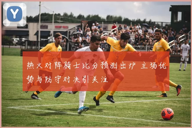 热火对阵骑士比分预测出炉 主场优势与防守对决引关注