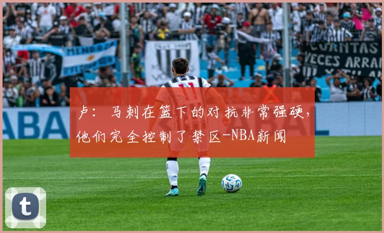 卢：马刺在篮下的对抗非常强硬，他们完全控制了禁区-NBA新闻