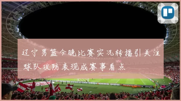 辽宁男篮今晚比赛实况转播引关注 球队攻防表现成赛事看点