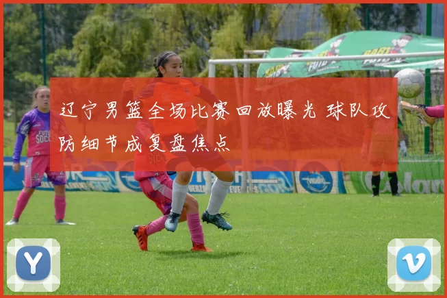 辽宁男篮全场比赛回放曝光 球队攻防细节成复盘焦点