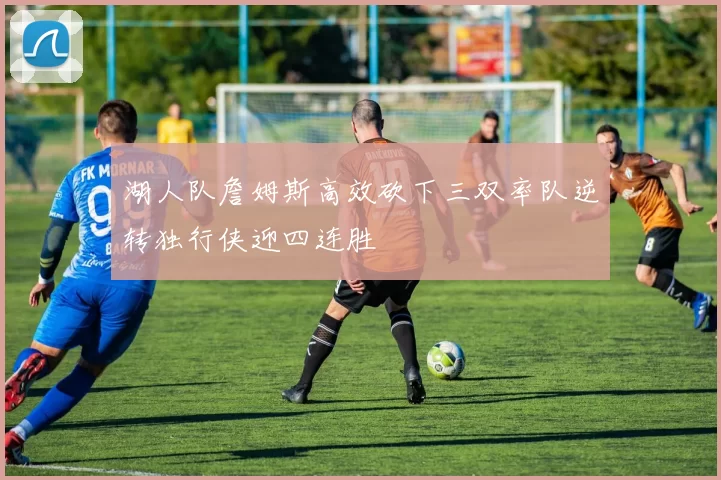 湖人队詹姆斯高效砍下三双率队逆转独行侠迎四连胜