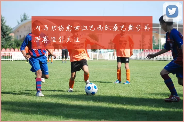 内马尔伤愈回归巴西队桑巴舞步再现赛场引关注