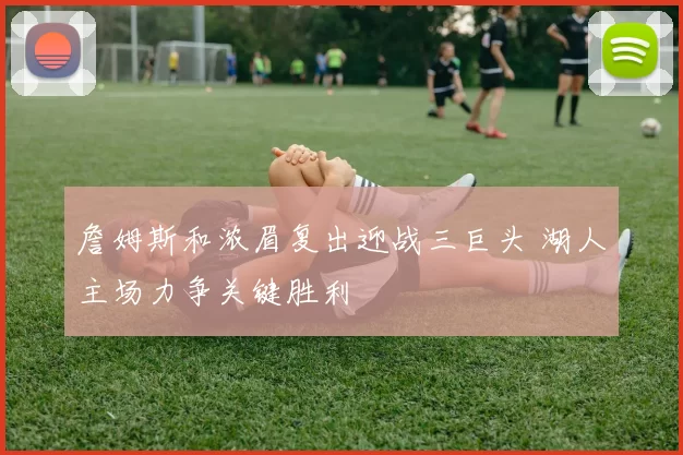 詹姆斯和浓眉复出迎战三巨头 湖人主场力争关键胜利