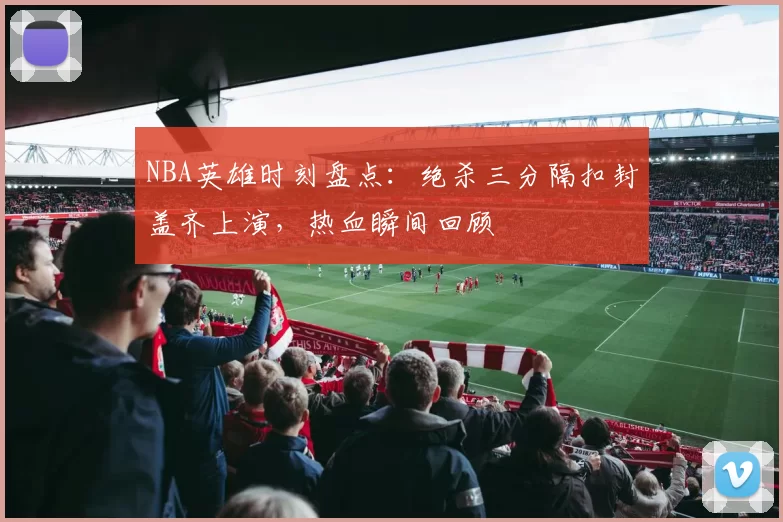NBA英雄时刻盘点：绝杀三分隔扣封盖齐上演，热血瞬间回顾