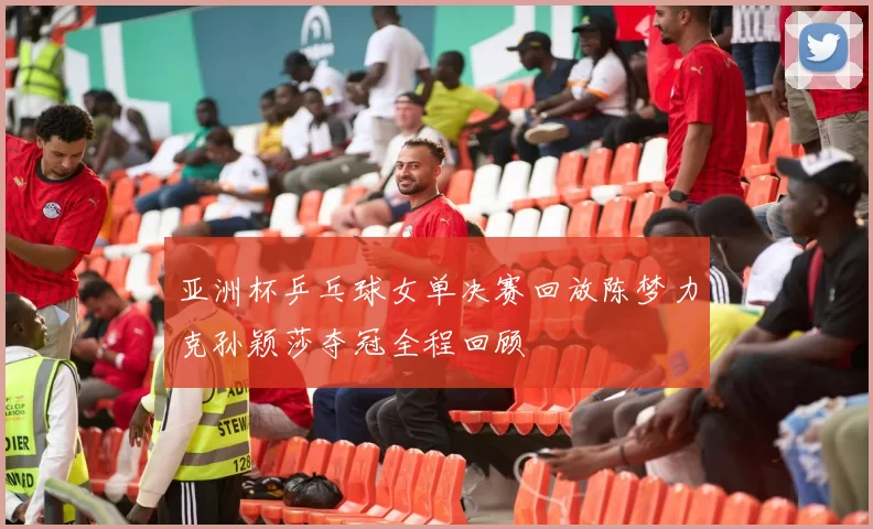 亚洲杯乒乓球女单决赛回放陈梦力克孙颖莎夺冠全程回顾