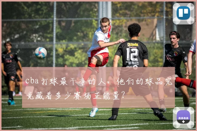 cba打球最干净的人,他们的球品究竟藏着多少赛场正能量?