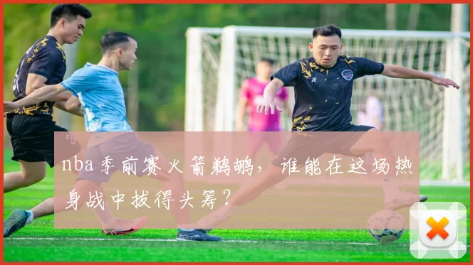 nba季前赛火箭鹈鹕，谁能在这场热身战中拔得头筹？