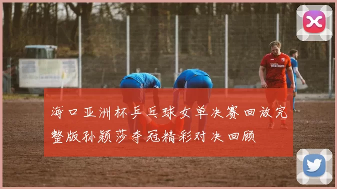 海口亚洲杯乒乓球女单决赛回放完整版孙颖莎夺冠精彩对决回顾