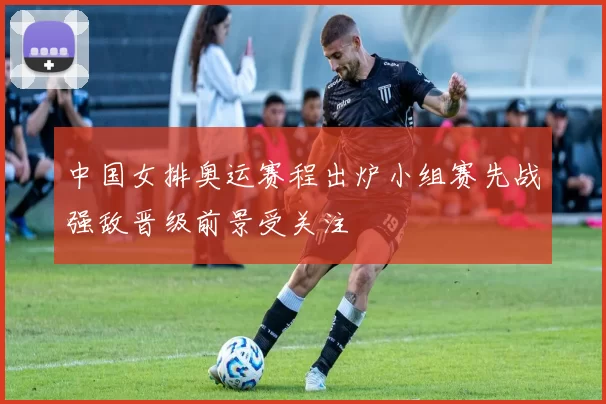 中国女排奥运赛程出炉小组赛先战强敌晋级前景受关注