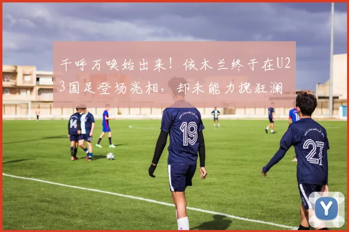 千呼万唤始出来！依木兰终于在U23国足登场亮相，却未能力挽狂澜