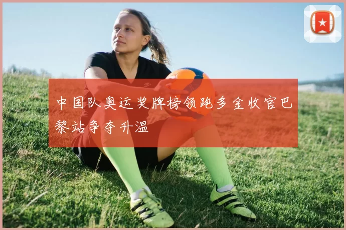中国队奥运奖牌榜领跑多金收官巴黎站争夺升温