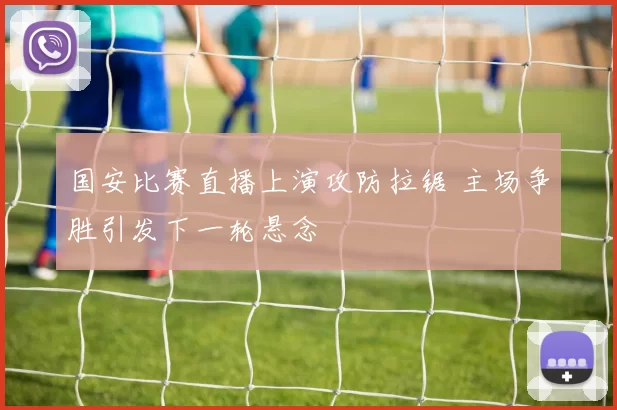 国安比赛直播上演攻防拉锯 主场争胜引发下一轮悬念