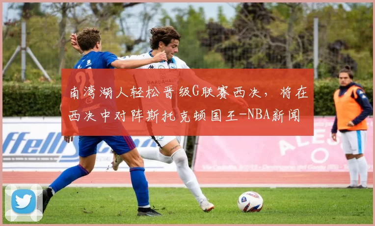 南湾湖人轻松晋级G联赛西决，将在西决中对阵斯托克顿国王-NBA新闻