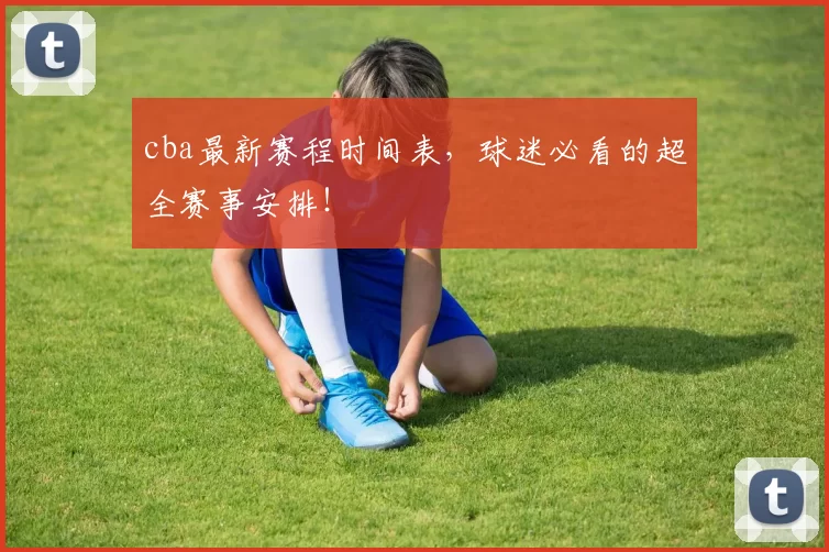 cba最新赛程时间表,球迷必看的超全赛事安排!