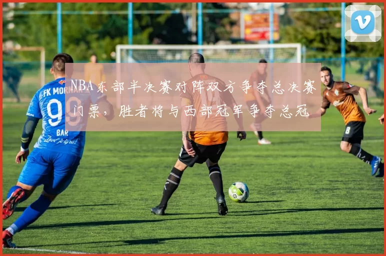 NBA东部半决赛对阵双方争夺总决赛门票，胜者将与西部冠军争夺总冠军