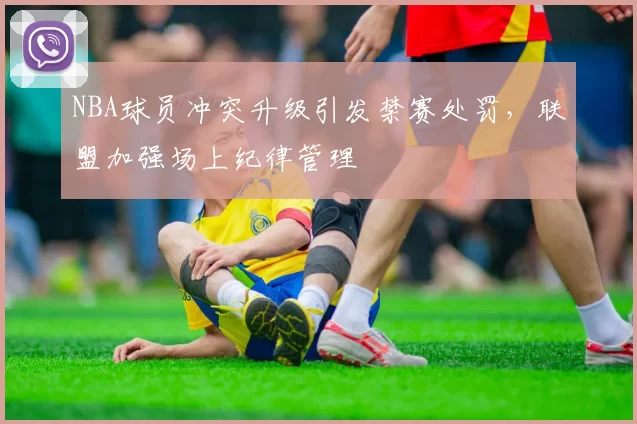 NBA球员冲突升级引发禁赛处罚,联盟加强场上纪律管理