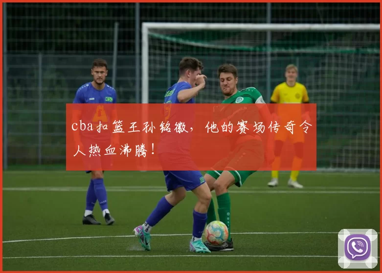 cba扣篮王孙铭徽，他的赛场传奇令人热血沸腾！