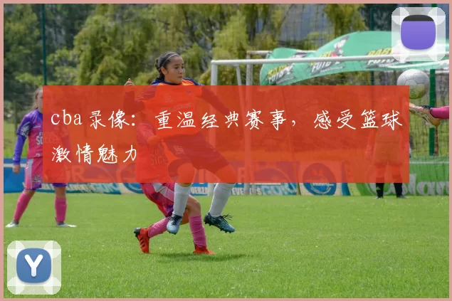 cba录像:重温经典赛事,感受篮球激情魅力