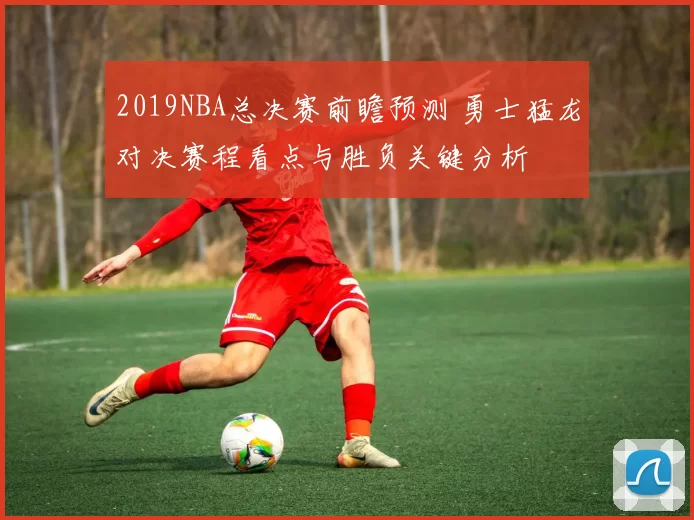 2019NBA总决赛前瞻预测 勇士猛龙对决赛程看点与胜负关键分析