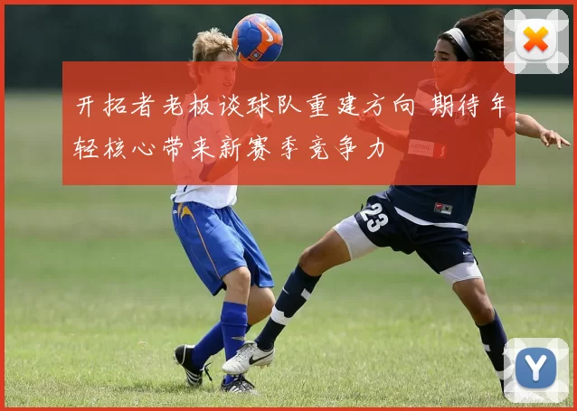 开拓者老板谈球队重建方向 期待年轻核心带来新赛季竞争力