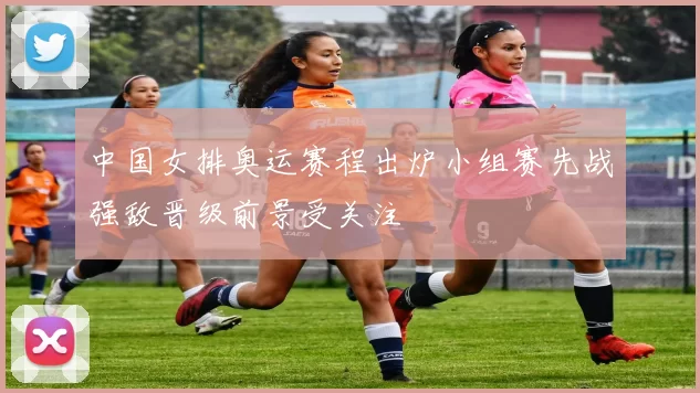 中国女排奥运赛程出炉小组赛先战强敌晋级前景受关注