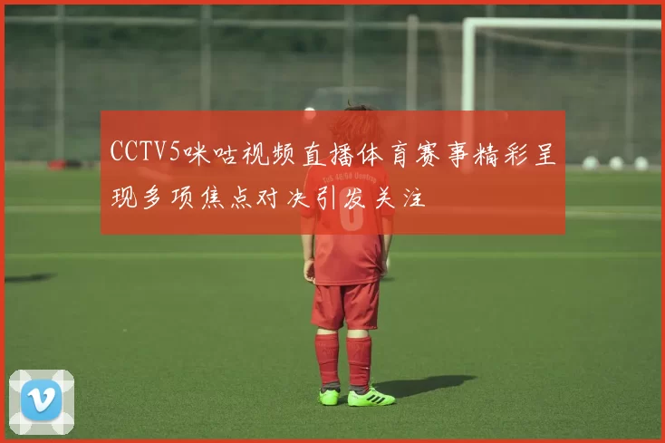 CCTV5咪咕视频直播体育赛事精彩呈现多项焦点对决引发关注