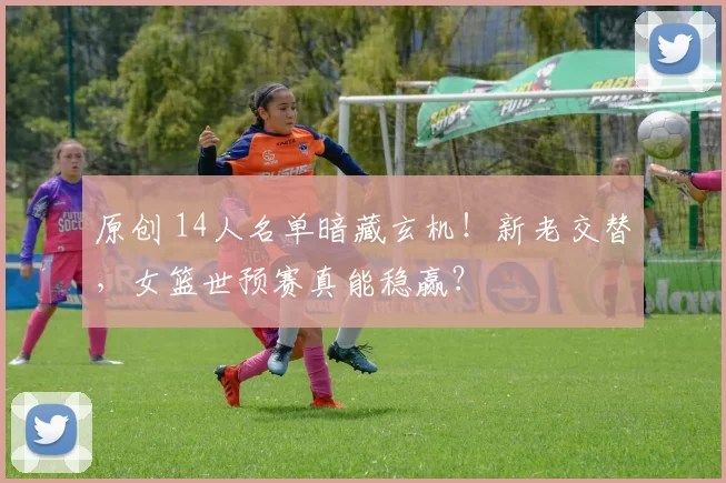 原创 14人名单暗藏玄机！新老交替，女篮世预赛真能稳赢？