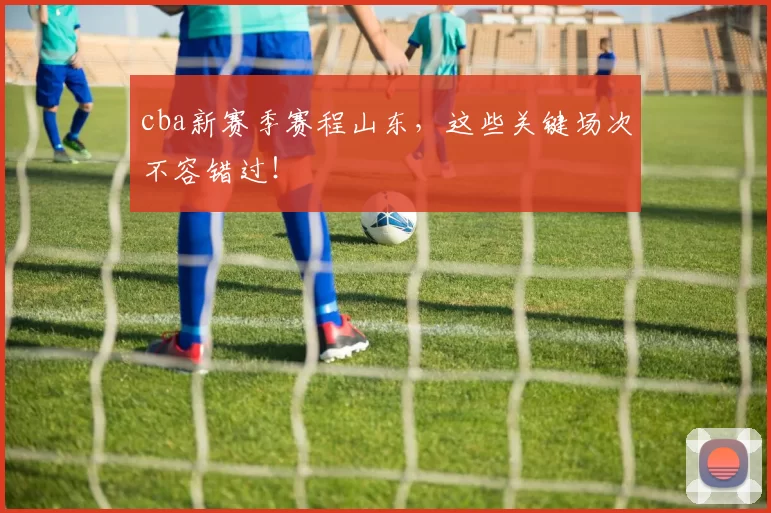 cba新赛季赛程山东，这些关键场次不容错过！