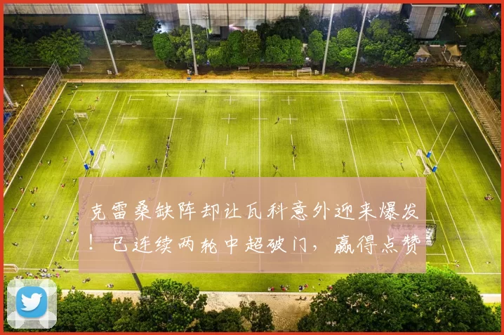 克雷桑缺阵却让瓦科意外迎来爆发！已连续两轮中超破门，赢得点赞