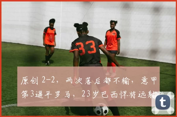 原创 2-2，两次落后都不输，意甲第3逼平罗马，23岁巴西悍将远射救主