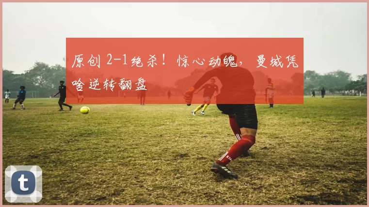原创 2-1绝杀！惊心动魄，曼城凭啥逆转翻盘