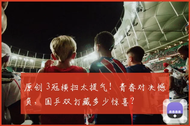 原创 3冠横扫太提气！青春对决憾负，国乒双打藏多少惊喜？