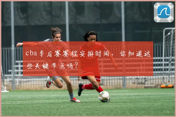 cba季后赛赛程安排时间，你知道这些关键节点吗？