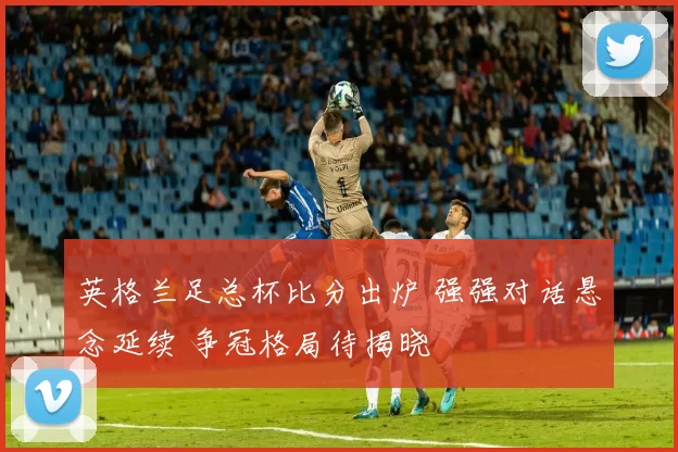 英格兰足总杯比分出炉 强强对话悬念延续 争冠格局待揭晓