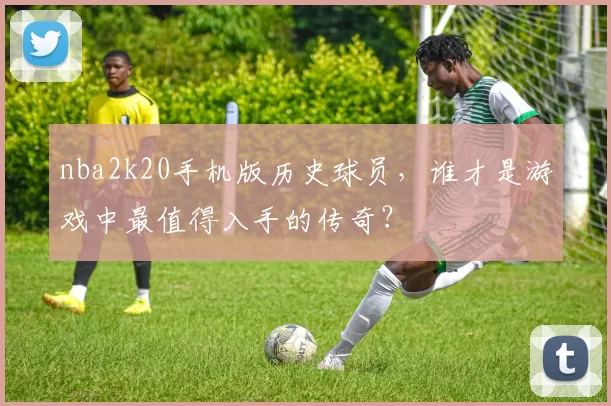 nba2k20手机版历史球员，谁才是游戏中最值得入手的传奇？