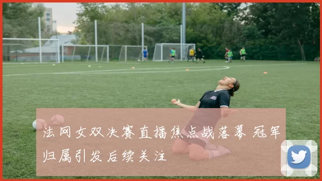 法网女双决赛直播焦点战落幕 冠军归属引发后续关注